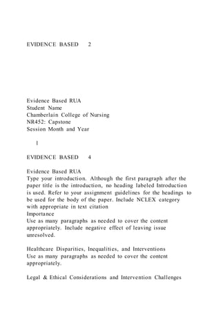 EVIDENCE BASED 2
Evidence Based RUA
Student Name
Chamberlain College of Nursing
NR452: Capstone
Session Month and Year
1
EVIDENCE BASED 4
Evidence Based RUA
Type your introduction. Although the first paragraph after the
paper title is the introduction, no heading labeled Introduction
is used. Refer to your assignment guidelines for the headings to
be used for the body of the paper. Include NCLEX category
with appropriate in text citation
Importance
Use as many paragraphs as needed to cover the content
appropriately. Include negative effect of leaving issue
unresolved.
Healthcare Disparities, Inequalities, and Interventions
Use as many paragraphs as needed to cover the content
appropriately.
Legal & Ethical Considerations and Intervention Challenges
 