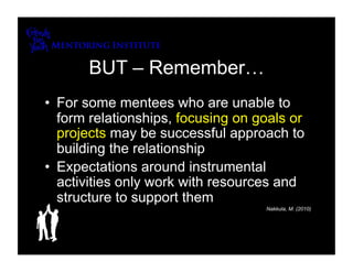 BUT – Remember…
•  For some mentees who are unable to
   form relationships, focusing on goals or
   projects may be successful approach to
   building the relationship
•  Expectations around instrumental
   activities only work with resources and
   structure to support them
                                    Nakkula, M. (2010)
 