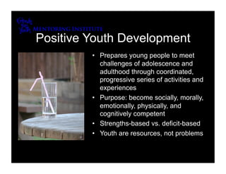 Positive Youth Development
         •  Prepares young people to meet
            challenges of adolescence and
            adulthood through coordinated,
            progressive series of activities and
            experiences
         •  Purpose: become socially, morally,
            emotionally, physically, and
            cognitively competent
         •  Strengths-based vs. deficit-based
         •  Youth are resources, not problems
 