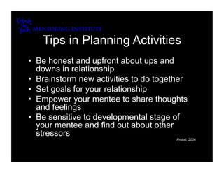 Tips in Planning Activities
•  Be honest and upfront about ups and
   downs in relationship
•  Brainstorm new activities to do together
•  Set goals for your relationship
•  Empower your mentee to share thoughts
   and feelings
•  Be sensitive to developmental stage of
   your mentee and find out about other
   stressors
                                        Probst, 2006
 