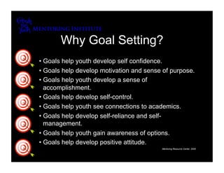 Why Goal Setting?
•  Goals help youth develop self confidence.
•  Goals help develop motivation and sense of purpose.
•  Goals help youth develop a sense of
   accomplishment.
•  Goals help develop self-control.
•  Goals help youth see connections to academics.
•  Goals help develop self-reliance and self-
   management.
•  Goals help youth gain awareness of options.
•  Goals help develop positive attitude.
                                          Mentoring Resource Center, 2005
 