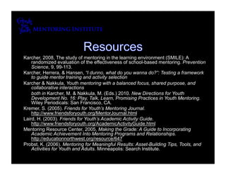 Karcher, 2008, The study of mentoring in the learning environment (SMILE): A
    randomized evaluation of the effectiveness of school-based mentoring. Prevention
    Science, 9, 99-113.
Karcher, Herrera, & Hansen, “I dunno, what do you wanna do?”: Testing a framework
    to guide mentor training and activity selection
Karcher & Nakkula, Youth mentoring with a balanced focus, shared purpose, and
    collaborative interactions
    both in Karcher, M. & Nakkula, M. (Eds.) 2010. New Directions for Youth
    Development No. 16: Play, Talk, Learn, Promising Practices in Youth Mentoring.
    Wiley Periodicals: San Francisco, CA.
Kremer, S. (2005). Friends for Youth’s Mentoring Journal.
    http://www.friendsforyouth.org/MentorJournal.html
Laird, H. (2003). Friends for Youth’s Academic Activity Guide.
    http://www.friendsforyouth.org/AcademicActivityGuide.html
Mentoring Resource Center, 2005, Making the Grade: A Guide to Incorporating
    Academic Achievement Into Mentoring Programs and Relationships.
    http://educationnorthwest.org/resource/647
Probst, K. (2006). Mentoring for Meaningful Results: Asset-Building Tips, Tools, and
    Activities for Youth and Adults. Minneapolis: Search Institute.
 