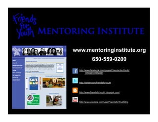 www.mentoringinstitute.org
               650-559-0200
  http://www.facebook.com/pages/Friends-for-Youth/
         105093182858863



  http://twitter.com/friendsforyouth



  http://www.friendsforyouth.blogspot.com/



  http://www.youtube.com/user/FriendsforYouthOrg
 