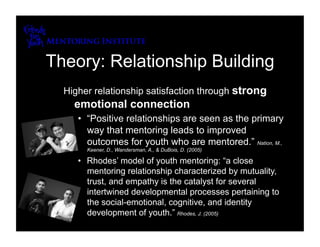 Theory: Relationship Building
  Higher relationship satisfaction through strong
    emotional connection
     •  “Positive relationships are seen as the primary
        way that mentoring leads to improved
        outcomes for youth who are mentored.” Nation, M.,
       Keener, D., Wandersman, A., & DuBois, D. (2005)

     •  Rhodes’ model of youth mentoring: “a close
        mentoring relationship characterized by mutuality,
        trust, and empathy is the catalyst for several
        intertwined developmental processes pertaining to
        the social-emotional, cognitive, and identity
        development of youth.” Rhodes, J. (2005)
 