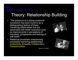 Theory: Relationship Building
•  “The presence of a strong emotional
   connection has been found to be a
   distinguishing feature of those
   mentoring relationships that are
   associated with better outcomes such
   as improvements in perceptions of
   scholastic competence and feelings of
   self-worth.”
•  Relational processes underpinning
   successful mentoring relationships:
   Authenticity, Empathy, Collaboration,
   Companionship
                                Spencer, R. (2006)
 