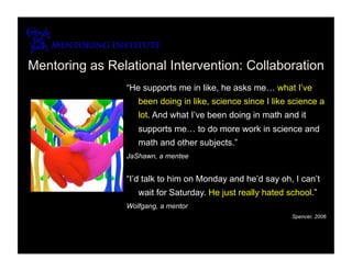 Mentoring as Relational Intervention: Collaboration
                “He supports me in like, he asks me… what I’ve
                   been doing in like, science since I like science a
                   lot. And what I’ve been doing in math and it
                   supports me… to do more work in science and
                   math and other subjects.”
                JaShawn, a mentee


                “I’d talk to him on Monday and he’d say oh, I can’t
                   wait for Saturday. He just really hated school.”
                Wolfgang, a mentor
                                                            Spencer, 2006
 