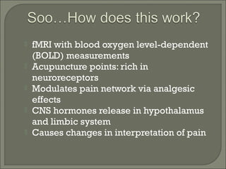  fMRI with blood oxygen level-dependent
(BOLD) measurements
 Acupuncture points: rich in
neuroreceptors
 Modulates pain network via analgesic
effects
 CNS hormones release in hypothalamus
and limbic system
 Causes changes in interpretation of pain
 