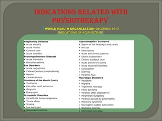 INDICATIONS RELATED WITH
PHYSIOTHERAPY
(WORLD HEALTH ORGANIZATION-DECEMBER 1979
INDICATIONS OF ACUPUNCTURE)
Respiratory Diseases
• Acute sinusitis
• Acute rhinitis
• Common cold
• Acute tonsillitis
Bronchopulmonary Diseases
• Acute bronchitis
• Bronchial asthma
Eye Disorders
• Acute conjuctivitis
• Cataract(without complications)
• Myopia
• Central retinitis
Disorders of the Mouth Cavity
• Toothache
• Pain after tooth extraction
• Gingivitis
• Pharyngitis
Orthopedic Disorders
• Periarthritis humeroscapularis
• Tennis elbow
• Sciatica
• Low back pain
• Rheumatoid arthritis
Gastrointestinal Disorders
• Spasm of the esophagus and cardia
• Hiccups
• Gastroptosis
• Acute and chronic gastritis
• Gastric hyperacidity
• Chronic duodenal ulcer
• Acute and chronic colitis
• Acute bacterial dysentery
• Constipation
• Diarrhea
• Paralytic ileus
Neurologic Disorders
• Headache
• Migraine
• Trigeminal neuralgia
• Facial paralysis
• Paralysis after apoplectic fit
• Peripheral neuropathy
• Paralysis caused by poliomyelitis
• Meniere's syndrome
• Neurogenic bladder dysfunction
• Nocturnal enuresis
• Intercostal neuralgia
 