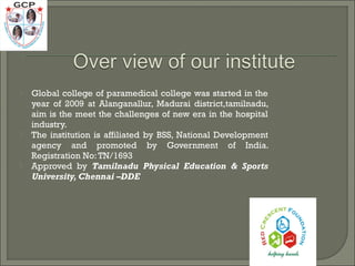  Global college of paramedical college was started in the
year of 2009 at Alanganallur, Madurai district,tamilnadu,
aim is the meet the challenges of new era in the hospital
industry.
 The institution is affiliated by BSS, National Development
agency and promoted by Government of India.
Registration No:TN/1693
 Approved by Tamilnadu Physical Education & Sports
University, Chennai –DDE
 