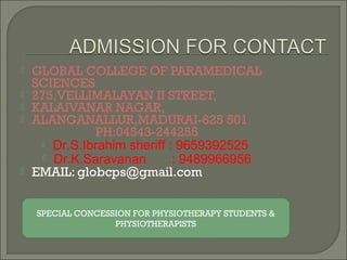  GLOBAL COLLEGE OF PARAMEDICAL
SCIENCES
 275,VELLIMALAYAN II STREET,
 KALAIVANAR NAGAR,
 ALANGANALLUR,MADURAI-625 501
PH:04543-244255
 Dr.S.Ibrahim sheriff : 9659392525
 Dr.K.Saravanan : 9489966956
 EMAIL: globcps@gmail.com
SPECIAL CONCESSION FOR PHYSIOTHERAPY STUDENTS &
PHYSIOTHERAPISTS
 