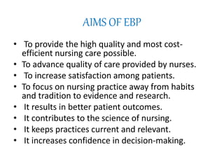 AIMS OF EBP
• To provide the high quality and most cost-
efficient nursing care possible.
• To advance quality of care provided by nurses.
• To increase satisfaction among patients.
• To focus on nursing practice away from habits
and tradition to evidence and research.
• It results in better patient outcomes.
• It contributes to the science of nursing.
• It keeps practices current and relevant.
• It increases confidence in decision-making.
 