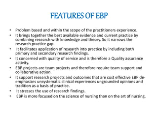 FEATURES OF EBP
• Problem based and within the scope of the practitioners experience.
• It brings together the best available evidence and current practice by
combining research with knowledge and theory. So it narrows the
research practice gap.
• It facilitates application of research into practice by including both
primary and secondary research findings.
• It concerned with quality of service and is therefore a Quality assurance
activity.
• EBP projects are team projects and therefore require team support and
collaborative action.
• It support research projects and outcomes that are cost effective EBP de-
emphasizes unsystematic clinical experiences ungrounded opinions and
tradition as a basis of practice.
• It stresses the use of research findings.
• EBP is more focused on the science of nursing than on the art of nursing.
 