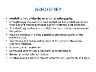 NEED OF EBP
• Needed to help bridge the research- practice gap by:
• Strengthening the evidence base so that we know what works and
what doesn’t work in providing patients with the best outcomes.
• Standardizing evidence across fields to reach the best outcome for
the patient.
• Housing evidence in online databases providing reviews of the
evidence base.
• Translating and consolidating state of the science into clinical
recommendations.
• Improve patient outcomes
• Decreased unnecessary procedures & complications
• Greater provider job satisfaction.
• Effective nursing practice requires information, judgment, and skills.
 