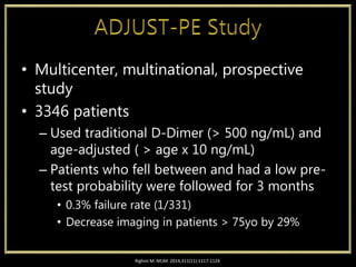 • Multicenter, multinational, prospective
study
• 3346 patients
– Used traditional D-Dimer (> 500 ng/mL) and
age-adjusted ( > age x 10 ng/mL)
– Patients who fell between and had a low pre-
test probability were followed for 3 months
• 0.3% failure rate (1/331)
• Decrease imaging in patients > 75yo by 29%
Righini M. NEJM. 2014;311(11):1117-1124
 