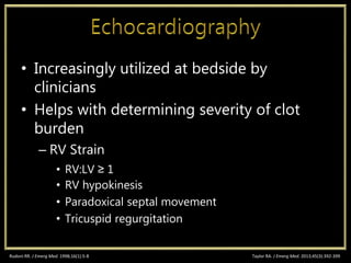 • Increasingly utilized at bedside by
clinicians
• Helps with determining severity of clot
burden
– RV Strain
• RV:LV ≥ 1
• RV hypokinesis
• Paradoxical septal movement
• Tricuspid regurgitation
Rudoni RR. J Emerg Med. 1998;16(1):5-8 Taylor RA. J Emerg Med. 2013;45(3):392-399
 