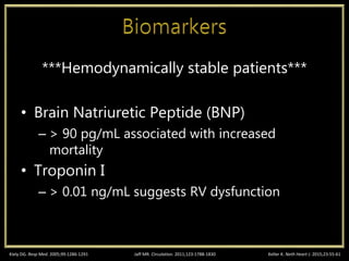 ***Hemodynamically stable patients***
• Brain Natriuretic Peptide (BNP)
– > 90 pg/mL associated with increased
mortality
• Troponin I
– > 0.01 ng/mL suggests RV dysfunction
Kiely DG. Resp Med. 2005;99:1286-1291 Keller K. Neth Heart J. 2015;23:55-61Jaff MR. Circulation. 2011;123:1788-1830
 