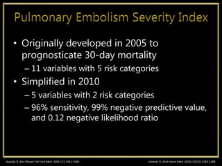 • Originally developed in 2005 to
prognosticate 30-day mortality
– 11 variables with 5 risk categories
• Simplified in 2010
– 5 variables with 2 risk categories
– 96% sensitivity, 99% negative predictive value,
and 0.12 negative likelihood ratio
Jimenez D. Arch Intern Med. 2010;170(15):1383-1389Aujesky D. Am J Respir Crit Care Med. 2005;172:1041-1046
 