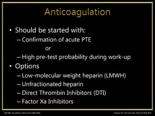• Should be started with:
– Confirmation of acute PTE
or
– High pre-test probability during work-up
• Options
– Low-molecular weight heparin (LMWH)
– Unfractionated heparin
– Direct Thrombin Inhibitors (DTI)
– Factor Xa Inhibitors
Tapson VF. Crit Care Clin. 2011;27:825-839Jaff MR. Circulation. 2011;123:1788-1830
 