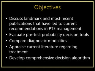• Discuss landmark and most recent
publications that have led to current
recommendations in PTE management
• Evaluate pre-test probability decision tools
• Compare diagnostic modalities
• Appraise current literature regarding
treatment
• Develop comprehensive decision algorithm
 