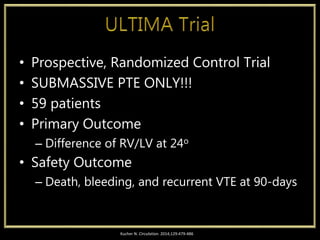 • Prospective, Randomized Control Trial
• SUBMASSIVE PTE ONLY!!!
• 59 patients
• Primary Outcome
– Difference of RV/LV at 24o
• Safety Outcome
– Death, bleeding, and recurrent VTE at 90-days
Kucher N. Circulation. 2014;129:479-486
 