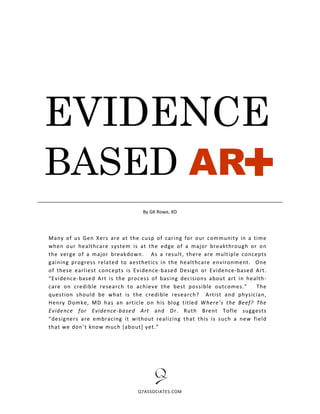 EVIDENCE                                                            +
BASED AR
                                 By GK Rowe, XD




Many of us Gen Xers are at t he cusp of caring for our communit y in a time
when our healt hcare system is at the edge of a major breakt hro ugh or o n
the verge of a major breakdow n. As a result, there are mult iple concepts
gaining progress relat ed to aesthet ics in the healt hcare e nvironment. One
of these earliest concepts is Evidence -base d Design or Evide nce-based Art.
“Evidence-base d Art is the process of basing decisions about art in healt h-
care on credible re search to achieve the best possible outcom es.”       The
quest ion should be what is the credible research? Art ist and physician,
Henry Domke, MD has an art icle o n his blog title d W here’s the Beef? The
Evidence for Evidence-based Art and D r. Rut h Bre nt Tofle suggests
“designers are embracing it witho ut realizing that this is such a new field
that we don’t know much [abo ut] yet.”




                               Q7ASSOCIATES.COM
 
