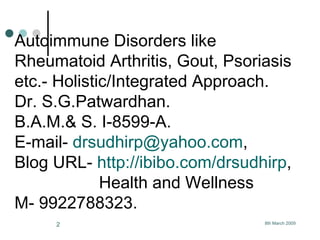 Autoimmune Disorders like Rheumatoid Arthritis, Gout, Psoriasis etc.- Holistic/Integrated Approach. Dr. S.G.Patwardhan. B.A.M.& S. I-8599-A.  E-mail-  [email_address] , Blog URL-  http://ibibo.com/drsudhirp ,   Health and Wellness  M- 9922788323.  