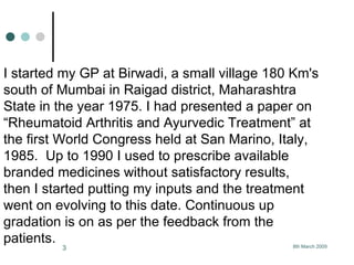 I started my GP at Birwadi, a small village 180 Km's south of Mumbai in Raigad district, Maharashtra State in the year 1975. I had presented a paper on “Rheumatoid Arthritis and Ayurvedic Treatment” at the first World Congress held at San Marino, Italy, 1985.  Up to 1990 I used to prescribe available branded medicines without satisfactory results, then I started putting my inputs and the treatment went on evolving to this date. Continuous up gradation is on as per the feedback from the patients.   