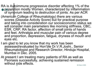 RA is Autoimmune progressive disorder affecting 1% of the population mostly Women, characterized by inflammation of synovium leading to destruction of joints. As per ACR  (American College of Rheumatology) there are various scores (Disease Activity Score) but for practical purpose and taking into consideration our socioeconomic status we will consider main parameters like morning stiffness, CBC, ESR, CRP, RA factor, affection of small joints of hands and feet. Arthralgia and muscular pain of various degree and proportion, depression, fatigue, dryness of mouth and eyes etc. I am glad to let you know that my work has been assessed/evaluated by Hon’ble Dr.V.R.Joshi., Senior Rheumatologist and Research Director, Hinduja Hospital, Mumbai in Dec. 2005. At present I am treating many patients of RA as well as Psoriasis successfully, achieving sustained remission without side effects. 