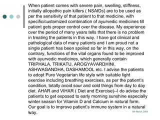 When patient comes with severe pain, swelling, stiffness, initially allopathic pain killers ( NSAIDs) are to be used as per the sensitivity of that patient to that medicine, with specific/customized combination of ayurvedic medicines till patient gets proper control over the disease. My experience over the period of many years tells that there is no problem in treating the patients in this way. I have got clinical and pathological data of many patients and I am proud not a single patient has been spoiled so far in this way, on the contrary, functions of the vital organs found to be improved with ayurvedic medicines, which generally contain TRIPHALA, TRIKATU, AROGYAVARDHINI, ASHWAGANDHA, DASHAMOOL etc. I advise the patients to adopt Pure Vegetarian life style with suitable light exercise including breathing exercises, as per the patient’s condition, totally avoid sour and cold things from day to day diet. AHAR and VIHAR ( Diet and Exercise)--I do advise the patients to get exposed to early morning sunshine especially winter season for Vitamin D and Calcium in natural form. Our goal is to improve patient’s immune system in a natural way.   