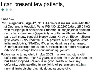 I can present few patients, Case 1— Mr. Talegaonkar, Age 42, NO H/O major diseases, was admitted at Deenanath Hospital, Pune IPD NO. 2202079,date-25-04-02, with multiple joint pain since 4 months, all major joints affected, restricted movements (especially in both the elbows) due to pain, Left elbow synovial biopsy done, X-ray Lt. Elbow-. Shows lytic lesion. CRP- Positive, ASO- positive, RA-Negative, After initial antibiotics, NSAIDs, MV, antacids pt. was discharged.  S.Immuno.elctrophoresis and B.microglobulin report Negative advised for isotope bone scan including gallium. Patient came to my clinic in May 2003 in a very bad state with deformed elbows, after 3½ years of treatment in 2006 treatment has been stopped. Patient is in good health without any deformity, pain, swelling in any joint. All parameters within normal limits discharging his duties successfully .   