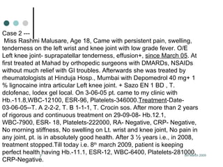 Case 2 ---  Miss Rashmi Malusare, Age 18, Came with persistent pain, swelling, tenderness on the left wrist and knee joint with low grade fever. O/E Left knee joint- suprapatellar tenderness, effusion+,  since March 05 . At first treated at Mahad by orthopedic surgeons with DMARDs, NSAIDs without much relief with GI troubles. Afterwards she was treated by rheumatologists at Hinduja Hosp., Mumbai with Depomedrol 40 mg+ 1 % lignocaine intra articular Left knee joint. + Sazo EN 1 BD , T. dclofenac, Iodex gel local. On 3-06-05 pt. came to my clinic with Hb.-11.8,WBC-12100, ESR-96, Platelets-346000. Treatment -Date- 03-06-05--T. A 2-2-2, T. B 1-1-1, T. Crocin sos. After more than 2 years of rigorous and continuous treatment on 29-09-08- Hb.12.1, WBC-7900, ESR- 18, Platelets-222000, RA- Negative, CRP- Negative, No morning stiffness, No swelling on Lt. wrist and knee joint, No pain in any joint, pt. is in absolutely good health. After 3 ½ years i.e., in 2008, treatment stopped.Till today i.e. 8 th  march 2009, patient is keeping  perfect health having Hb.-11.1, ESR-12, WBC-6400, Platelets-281000, CRP-Negative.   