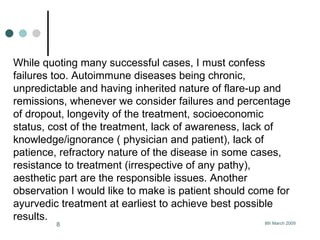 While quoting many successful cases, I must confess failures too. Autoimmune diseases being chronic, unpredictable and having inherited nature of flare-up and remissions, whenever we consider failures and percentage of dropout, longevity of the treatment, socioeconomic status, cost of the treatment, lack of awareness, lack of knowledge/ignorance ( physician and patient), lack of patience, refractory nature of the disease in some cases, resistance to treatment (irrespective of any pathy), aesthetic part are the responsible issues. Another observation I would like to make is patient should come for ayurvedic treatment at earliest to achieve best possible results.   