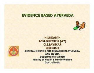 EVIDENCE BASED AYURVEDA




              N.SRIKANTH
           ASST.DIRECTOR (AY)
              G.S.LAVEKAR
                DIRECTOR
 CENTRAL COUNCIL FOR RESEARCH IN AYURVEDA
                  AND SIDDHA
             Department of AYUSH
      Ministry of Health & Family Welfare
                  Govt. of India
                                            1
 