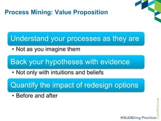 Process Mining: Value Proposition

Understand your processes as they are
• Not as you imagine them

Back your hypotheses with evidence
• Not only with intuitions and beliefs

Quantify the impact of redesign options
• Before and after

 