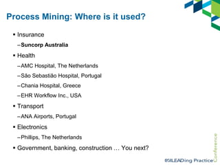 Process Mining: Where is it used?
 Insurance
–Suncorp Australia

 Health
–AMC Hospital, The Netherlands
–São Sebastião Hospital, Portugal
–Chania Hospital, Greece

–EHR Workflow Inc., USA

 Transport
–ANA Airports, Portugal

 Electronics
–Phillips, The Netherlands

 Government, banking, construction … You next?

 
