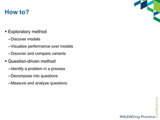 How to?
 Exploratory method
–Discover models
–Visualize performance over models
–Discover and compare variants

 Question-driven method
–Identify a problem in a process

–Decompose into questions
–Measure and analyze questions

 