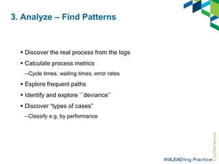 3. Analyze – Find Patterns

 Discover the real process from the logs
 Calculate process metrics
–Cycle times, waiting times, error rates

 Explore frequent paths

 Identify and explore ``deviance‟‟
 Discover “types of cases”
–Classify e.g. by performance

 