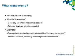 What went wrong?
 Not all rules are interesting
 What is “interesting”?
–Generally not what is frequent (expected)
–But what deviates from the expected

 Example:
–Every patient who is diagnosed with condition X undergoes surgery Y
But not if the have previously been diagnosed with condition Z

 