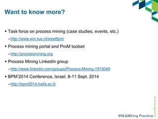 Want to know more?
 Task force on process mining (case studies, events, etc.)
–http://www.win.tue.nl/ieeetfpm/

 Process mining portal and ProM toolset
–http://processmining.org

 Process Mining LinkedIn group
–http://www.linkedin.com/groups/Process-Mining-1915049

 BPM‟2014 Conference, Israel, 8-11 Sept. 2014
–http://bpm2014.haifa.ac.il/

 