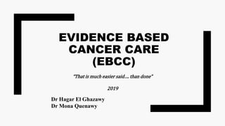 EVIDENCE BASED
CANCER CARE
(EBCC)
“That is much easier said…. than done”
2019
Dr Hagar El Ghazawy
Dr Mona Quenawy
 
