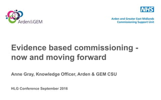 Evidence based commissioning -
now and moving forward
Anne Gray, Knowledge Officer, Arden & GEM CSU
HLG Conference September 2016
 