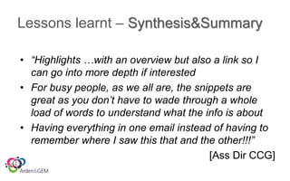 Lessons learnt – Synthesis&Summary
• “Highlights …with an overview but also a link so I
can go into more depth if interested
• For busy people, as we all are, the snippets are
great as you don’t have to wade through a whole
load of words to understand what the info is about
• Having everything in one email instead of having to
remember where I saw this that and the other!!!”
[Ass Dir CCG]
 