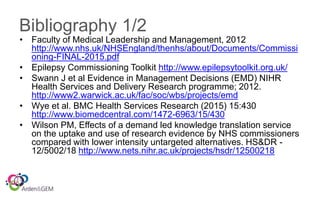Bibliography 1/2
• Faculty of Medical Leadership and Management, 2012
http://www.nhs.uk/NHSEngland/thenhs/about/Documents/Commissi
oning-FINAL-2015.pdf
• Epilepsy Commissioning Toolkit http://www.epilepsytoolkit.org.uk/
• Swann J et al Evidence in Management Decisions (EMD) NIHR
Health Services and Delivery Research programme; 2012.
http://www2.warwick.ac.uk/fac/soc/wbs/projects/emd
• Wye et al. BMC Health Services Research (2015) 15:430
http://www.biomedcentral.com/1472-6963/15/430
• Wilson PM, Effects of a demand led knowledge translation service
on the uptake and use of research evidence by NHS commissioners
compared with lower intensity untargeted alternatives. HS&DR -
12/5002/18 http://www.nets.nihr.ac.uk/projects/hsdr/12500218
 