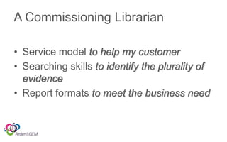 A Commissioning Librarian
• Service model to help my customer
• Searching skills to identify the plurality of
evidence
• Report formats to meet the business need
 