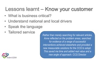 Lessons learnt – Know your customer
• What is business critical?
• Understand national and local drivers
• Speak the language
• Tailored service
Rather than merely searching for relevant articles,
Anne reflected on the problem areas, searched
for evidence of a range of successful
interventions achieved elsewhere and provided a
new measurable solutions for the CCG to adopt.
This saved me time and added real value and a
new angle of approach. CCG Director
 