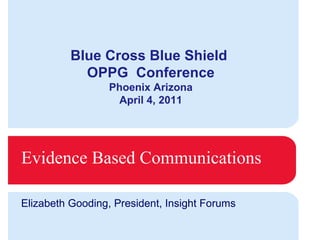 Evidence Based Communications Elizabeth Gooding, President, Insight Forums Blue Cross Blue Shield  OPPG  Conference Phoenix Arizona April 4, 2011 