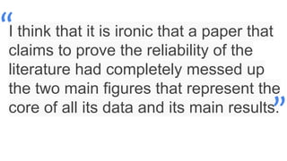 I think that it is ironic that a paper that
claims to prove the reliability of the
literature had completely messed up
the two main figures that represent the
core of all its data and its main results.
“
”
 