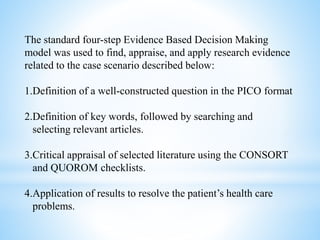 The standard four-step Evidence Based Decision Making
model was used to find, appraise, and apply research evidence
related to the case scenario described below:
1.Definition of a well-constructed question in the PICO format
2.Definition of key words, followed by searching and
selecting relevant articles.
3.Critical appraisal of selected literature using the CONSORT
and QUOROM checklists.
4.Application of results to resolve the patient’s health care
problems.
 
