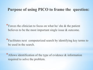Purpose of using PICO to frame the question:
*Forces the clinician to focus on what he/ she & the patient
believes to be the most important single issue & outcome.
*Facilitates next computerized search by identifying key terms to
be used in the search.
*Allows identification of the type of evidence & information
required to solve the problem.
 