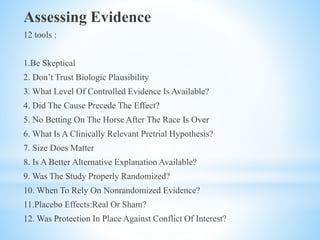 Assessing Evidence
12 tools :
1.Be Skeptical
2. Don’t Trust Biologic Plausibility
3. What Level Of Controlled Evidence Is Available?
4. Did The Cause Precede The Effect?
5. No Betting On The Horse After The Race Is Over
6. What Is A Clinically Relevant Pretrial Hypothesis?
7. Size Does Matter
8. Is A Better Alternative Explanation Available?
9. Was The Study Properly Randomized?
10. When To Rely On Nonrandomized Evidence?
11.Placebo Effects:Real Or Sham?
12. Was Protection In Place Against Conflict Of Interest?
 